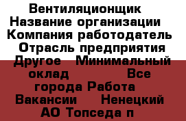 Вентиляционщик › Название организации ­ Компания-работодатель › Отрасль предприятия ­ Другое › Минимальный оклад ­ 27 000 - Все города Работа » Вакансии   . Ненецкий АО,Топседа п.